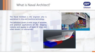 The Naval Architect is the engineer who is
specialized in ship and maritime technology.
The definition covers a wide range of activities
and practical applications of the shipping
industry and applies to all types of ships and
other vessels ( or submarines)
What is Naval Architect?
 