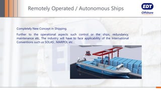 Completely New Concept in Shipping.
Further to the operational aspects such control or the ships, redundancy,
maintenance etc, The industry will have to face applicability of the International
Conventions such us SOLAS , MARPOL etc .
Remotely Operated / Autonomous Ships
 