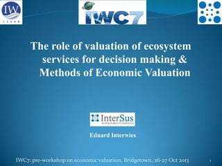 The role of valuation of ecosystem
services for decision making &
Methods of Economic Valuation

Eduard Interwies

IWC7: pre-workshop on economic valuation, Bridgetown, 26-27 Oct 2013

1

 