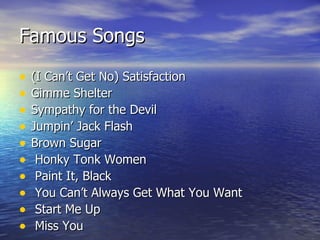 Famous Songs (I Can’t Get No) Satisfaction   Gimme Shelter  Sympathy for the Devil  Jumpin’ Jack Flash  Brown Sugar Honky Tonk Women Paint It, Black You Can’t Always Get What You Want Start Me Up Miss You   