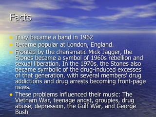 Facts They became a band in 1962 Became popular at London, England. Fronted by the charismatic Mick Jagger, the Stones became a symbol of 1960s rebellion and sexual liberation. In the 1970s, the Stones also became symbolic of the drug-induced excesses of that generation, with several members' drug addictions and drug arrests becoming front-page news. These problems influenced their music: The Vietnam War, teenage angst, groupies, drug abuse, depression, the Gulf War, and George Bush 
