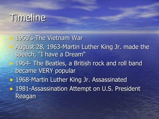 Timeline 1960’s-The Vietnam War August 28, 1963-Martin Luther King Jr. made the speech, "I have a Dream“ 1964- The Beatles, a British rock and roll band became VERY popular 1968-Martin Luther King Jr. Assassinated  1981-Assassination Attempt on U.S. President Reagan  