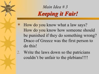Main Idea # 3   Keeping it Fair! How do you know what a law says?  How do you know how someone should be punished if they do something wrong? Draco of Greece was the first person to do this! Write the laws down so the patricians couldn’t be unfair to the plebians!!!! 