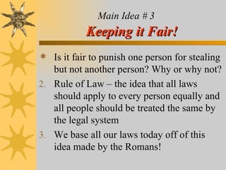 Main Idea # 3   Keeping it Fair! Is it fair to punish one person for stealing but not another person? Why or why not? Rule of Law – the idea that all laws should apply to every person equally and all people should be treated the same by the legal system We base all our laws today off of this idea made by the Romans!  