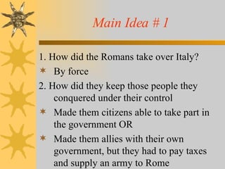 Main Idea # 1 1. How did the Romans take over Italy? By force 2. How did they keep those people they conquered under their control Made them citizens able to take part in the government OR Made them allies with their own government, but they had to pay taxes and supply an army to Rome 
