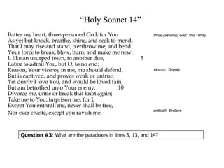“ Holy Sonnet 14”   Batter my heart, three-personed God; for You  As yet but knock, breathe, shine, and seek to mend;  That I may rise and stand, o'erthrow me, and bend  Your force to break, blow, burn, and make me new.  I, like an usurped town, to another due,    5 Labor to admit You, but O, to no end;  Reason, Your viceroy in me, me should defend,  But is captived, and proves weak or untrue.  Yet dearly I love You, and would be loved fain,  But am betrothed unto Your enemy.    10 Divorce me, untie or break that knot again;  Take me to You, imprison me, for I,  Except You enthrall me, never shall be free, Nor ever chaste, except you ravish me. three-personed God:   the Trinity viceroy:   Deputy enthrall:   Enslave Question #3 : What are the paradoxes in lines 3, 13, and 14? 