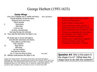 George Herbert (1593-1633) Born to wealthy aristocratic family; favorite of King James I  Family friend of John Donne Chose to become country parson at remote rural church in 1630; served poor parishioners until his death in 1630 Poems only published after his death in his collection,  The Temple,  which became enormously popular Emblem poem:  poem that is shaped to serve as a picture, motto, and explanation of the poem’s content Easter Wings      Lord, who createdst man in wealth and store,  store:  abundance            Though foolishly he lost the same,               Decaying more and more,                   Till he became 5                    Most poore:                       With thee                   O let me rise               As larks, harmoniously,           And sing this day thy victories: 10  Then shall the fall further the flight in me.     My tender age in sorrow did beginne        And still with sicknesses and shame.            Thou didst so punish sinne,                That I became 15               Most thinne.                    With thee                Let me combine,             And feel thy victorie:            For, if I imp my wing on thine,  imp:  graft 20  Affliction shall advance the flight in me.  Original Text:  George Herbert,  The Temple. Sacred Poems and Private Ejaculations  (Cambridge: by Thomas Buck and Roger Daniel, printers to the University, 1633): 34-35.  First Publication Date : 1633.  Representative Poetry On-line : Editor, I. Lancashire; Publisher, Web Development Group, Inf. Tech. Services, Univ. of Toronto Lib.  Edition :  RPO  1999. © I. Lancashire, Dept. of English (Univ. of Toronto), and Univ. of Toronto Press 1999.   Question #4 : Why is this poem in the shape it is in?  (What does the shape have to do with the content?) 