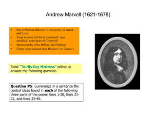 Andrew Marvell (1621-1678) Son of Puritan minister, wrote poetry in Greek and Latin Tutor to ward of Oliver Cromwell; later unofficial court poet of Cromwell Sponsored by John Milton (see Puritans) Poetry more relaxed than Herbert’s or Donne’s Read  “To His Coy Mistress”   online to answer the following question. Question #5 : Summarize in a sentence the central ideas found in  each  of the following three parts of the poem: lines 1-20, lines 21-32, and lines 33-46. 
