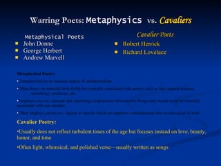 Warring Poets:  Metaphysics  vs.  Cavaliers Metaphysical Poets John Donne George Herbert Andrew Marvell Cavalier Poets Robert Herrick Richard Lovelace Metaphysical Poetry:  Characterized by an unusual degree of intellectualism Often draws on material from fields not typically associated with poetry, such as law, natural science,    metallurgy, medicine, etc. Employs  conceits,  unusual and surprising comparisons between two things that would never be normally associated with one another Often employs  paradoxes,  figures of speech which are apparent contradictions that reveal a kind of truth Cavalier Poetry: Usually does not reflect turbulent times of the age but focuses instead on love, beauty, honor, and time Often light, whimsical, and polished verse—usually written as songs 