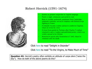 Robert Herrick (1591-1674) Known as greatest songwriter in English language Poetry is light, whimsical, and joyful to read Born to wealthy goldsmith, graduated from Cambridge; ordained a minister, served as chaplain with British troops fighting in France Eventually became country parson in southwest England, where he wrote his verse Evicted from parish by Puritans after Charles I’s defeat; returned to native London and published poetry, which was widely unread in his lifetime Returned to parish after Restoration of 1660, where he remained until his death Click  here  to read “Delight in Disorder” Click  here  to read “To the Virgins, to Make Much of Time” Question #6 : Herrick’s poetry often exhibits an attitude of  carpe diem  (“seize the day”).  How do both of the above poems do this? 