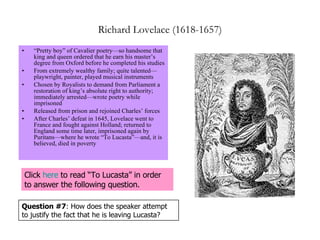 Richard Lovelace (1618-1657) “ Pretty boy” of Cavalier poetry—so handsome that king and queen ordered that he earn his master’s degree from Oxford before he completed his studies From extremely wealthy family; quite talented—playwright, painter, played musical instruments Chosen by Royalists to demand from Parliament a restoration of king’s absolute right to authority; immediately arrested—wrote poetry while imprisoned Released from prison and rejoined Charles’ forces  After Charles’ defeat in 1645, Lovelace went to France and fought against Holland; returned to England some time later, imprisoned again by Puritans—where he wrote “To Lucasta”—and, it is believed, died in poverty Question #7 : How does the speaker attempt to justify the fact that he is leaving Lucasta? Click  here  to read “To Lucasta” in order to answer the following question. 