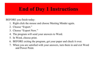 End of Day 1 Instructions BEFORE you finish today: 1.  Right click the mouse and choose Meeting Minder again. 2.  Choose “Export.” 3.  Choose “Export Now.” 4.  The program will send your answers to Word. 5.  In Word, choose print. 6.  BEFORE exiting the program, get your paper and check it over.  7.  When you are satisfied with your answers, turn them in and exit Word  and Power Point. 
