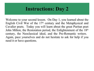Instructions: Day 2 Welcome to your second lesson.  On Day 1, you learned about the English Civil War of the 17 th  century and the Metaphysical and Cavalier poets.  Today you will learn about the great Puritan poet John Milton, the Restoration period, the Enlightenment of the 18 th  century, the Neoclassical ideal, and the Pre-Romantic writers.  Again, pace yourselves and do not hesitate to ask for help if you need it or have questions. 