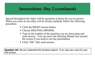 Instructions: Day 2 (continued) Spaced throughout the slides will be questions in boxes for you to answer.  When you come to one (they will be clearly marked), follow the following procedure: Click the RIGHT mouse button. Choose MEETING MINDER. Type in the number of the question you are answering and your answer.  You can move the Meeting Minder box around the screen if you need to see the presentation. Click “OK” after each answer. Question #8 : Did you understand the directions above?  If so, type your name for your first answer. 