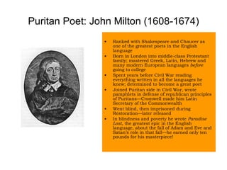 Puritan Poet: John Milton (1608-1674) Ranked with Shakespeare and Chaucer as one of the greatest poets in the English language Born in London into middle-class Protestant family; mastered Greek, Latin, Hebrew and many modern European languages  before  going to college Spent years before Civil War reading everything written in all the languages he knew; determined to become a great poet Joined Puritan side in Civil War, wrote pamphlets in defense of republican principles of Puritans—Cromwell made him Latin Secretary of the Commonwealth Went blind, then imprisoned during Restoration—later released In blindness and poverty he wrote  Paradise Lost,  the greatest epic in the English language, about the fall of Adam and Eve and Satan’s role in that fall—he earned only ten pounds for his masterpiece! 