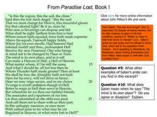 From  Paradise Lost,  Book I “ Is this the region, this the soil, the clime,” Said then the lost Arch-Angel, “this the seat That we must change for Heav'n, this mournful gloom For that celestial light? Be it so, since he Who now is Sovereign can dispose and bid  5 What shall be right: farthest from him is best Whom reason hath equaled, force hath made supreme Above his equals. Farewell happy fields, Where Joy for ever dwells: Hail horrors! Hail Infernal world! and thou, profoundest Hell  10 Receive thy new Possessor: One who brings A mind not to be changed by Place or Time. The mind is its own place, and in it self Can make a Heaven of Hell, a Hell of Heaven. What matter where, if I be still the same,  15 And what I should be, all but less then he Whom Thunder hath made greater? Here at least We shall be free; the Almighty hath not built Here for his envy, will not drive us hence: Here we may reign secure, and in my choice  20 To reign is worth ambition though in Hell: Better to reign in Hell than serve in Heaven. But wherefore let we then our faithful friends, The associates and copartners of our loss Lie thus astonished on the oblivious pool,  25 And call them not to share with us their part In this unhappy mansion, or once more With rallied arms to try what may be yet Regained in Heaven, or what more lost in Hell?” Here Satan, “the lost Arch-Angel” (line 2), expresses his despair at losing heaven, but he also resolves to glory in his lost condition, saying it is “Better to reign in Hell than serve in Heaven” (22).  Satan’s great sin was pride and his refusal to serve God, which led to his expulsion from heaven.  He is speaking to Beelzebub, his lieutenant, about finding themselves and their fellow rebel angels in Hell after God expelled them. Click  here  for more online information about John Milton’s life and work. Question #9 : What other examples of Satan’s pride can you find in this excerpt? Question #10 : What does Satan mean when he says “The mind is its own place”?  Do you agree or disagree?  Explain. 