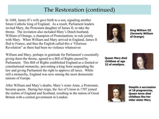 The Restoration (continued) In 1688, James II’s wife gave birth to a son, signaling another future Catholic king of England.  As a result, Parliament leaders invited Mary, the Protestant daughter of James II, to take the throne.  The invitation also included Mary’s Dutch husband, William of Orange, a champion of Protestantism, to rule jointly with Mary.  When William and Mary arrived in England, James II fled to France, and thus the English called this a “Glorious Revolution” as there had been no violence whatsoever. William and Mary, perhaps in gratitude for Parliament’s essentially giving them the throne, agreed to a Bill of Rights passed by Parliament.  This Bill of Rights established England as a limited or constitutional monarchy, preventing a king from suspending the law and giving Parliament the right to approve all taxes.  While still a monarchy, England was now among the most democratic nations of Europe.  After William and Mary’s deaths, Mary’s sister Anne, a Protestant, became queen.  During her reign, the Act of Union in 1707 joined the realms of England and Scotland, resulting in the nation of Great Britain with a central government in London. Despite a succession of 18 pregnancies, Queen Anne died childless like her elder sister Mary Queen Mary died childless at age 32 of smallpox. King William III (formerly William of Orange) 