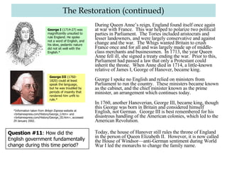 The Restoration (continued) During Queen Anne’s reign, England found itself once again at war with France.  This war helped to polarize two political parties in Parliament.  The Tories included aristocrats and lesser landowners, and were largely conservative and against change and the war.  The Whigs wanted Britain to crush France once and for all and was largely made up of middle-class merchants and businessmen.  In 1713, the year Queen Anne fell ill, she signed a treaty ending the war.  Prior to this, Parliament had passed a law that only a Protestant could inherit the throne.  When Anne died in 1714, a little-known relative of James I, George of Hanover, became king. George I spoke no English and relied on ministers from Parliament to run the country.  These ministers became known as the cabinet, and the chief minister known as the prime minister, an arrangement which continues today.   In 1760, another Hanoverian, George III, became king, though this George was born in Britain and considered himself English, not German.  George III is best remembered for his disastrous handling of the American colonies, which led to the American Revolution. Today, the house of Hanover still rules the throne of England in the person of Queen Elizabeth II.  However, it is now called the House of Windsor—anti-German sentiment during World War I led the monarchs to change the family name. Question #11 : How did the English government fundamentally change during this time period? George I  (1714-27) was magnificently unsuited to rule England. He spoke not a word of English, and his slow, pedantic nature did not sit well with the English.* George III  (1760-1820) could at least speak the language, but he was troubled by periods of insanity that rendered him unfit to rule.* *Information taken from  Britain Express  website at <britainexpress.com/History/George_I.htm> and <britainexpress.com/History/George_III.htm>, accessed 29 January 2002.  