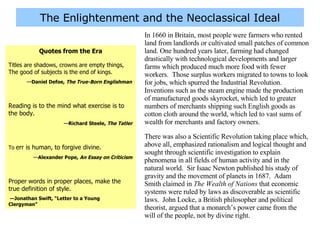 The Enlightenment and the Neoclassical Ideal In 1660 in Britain, most people were farmers who rented land from landlords or cultivated small patches of common land. One hundred years later, farming had changed drastically with technological developments and larger farms which produced much more food with fewer workers.  Those surplus workers migrated to towns to look for jobs, which spurred the Industrial Revolution.  Inventions such as the steam engine made the production of manufactured goods skyrocket, which led to greater numbers of merchants shipping such English goods as cotton cloth around the world, which led to vast sums of wealth for merchants and factory owners. There was also a Scientific Revolution taking place which, above all, emphasized rationalism and logical thought and sought through scientific investigation to explain phenomena in all fields of human activity and in the natural world.  Sir Isaac Newton published his study of gravity and the movement of planets in 1687.  Adam Smith claimed in  The Wealth of Nations  that economic systems were ruled by laws as discoverable as scientific laws.  John Locke, a British philosopher and political theorist, argued that a monarch’s power came from the will of the people, not by divine right. Quotes from the Era Titles are shadows, crowns are empty things, The good of subjects is the end of kings. — Daniel Defoe,  The True-Born Englishman Reading is to the mind what exercise is to the body.   — Richard Steele,  The Tatler To  err is human, to forgive divine. — Alexander Pope,  An Essay on Criticism Proper words in proper places, make the true definition of style. — Jonathan Swift, “Letter to a Young  Clergyman” 