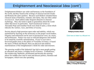 Enlightenment and Neoclassical Idea (cont’) Enlightenment thinkers saw order and harmony as the foundation of the world, and they found in the writings of classical ancient Greeks and Romans the same qualities.  Because such thinkers emulated these classical styles of harmony, restraint, and clarity, they are often called  neoclassical.   Such authors make frequent allusions to classical mythology.  They also tend to speak in generalities about the world rather than focus on particulars.  Such neoclassical writers as Alexander Pope and Jonathan Swift were fond of satire, a form which ridicules the vanities, vices, and follies of society.  Society placed a high premium upon order and stability, which was maintained by focusing on the aristocracy as the proper social leaders.  Elegance and refinement can be seen in neoclassical verse, art, music, and architecture.  Nature was seen as wild and dangerous and needed to be tamed by scientific rationalization.  If you’ve ever seen a boxwood garden maze or the palace of Versailles in France, or heard the music of Bach and Mozart, these are physical and auditory manifestations of the Enlightenment’s fetish for order and structure. The growing wealth of the Industrial Age led to more people getting an education and, hence, to higher levels of literacy.  Coffeehouses, like modern-day Starbucks, proliferated and became the meeting places for middle-class men to meet and discuss politics, literature and newspapers, which were also spreading.  Wolfgang Amadeus Mozart Click here to listen to a Mozart minuet (an Enlightenment-era dance tune), “Minuet in F” Jean-Honoré Fragonard (1732-1806),  A Young Girl Reading 
