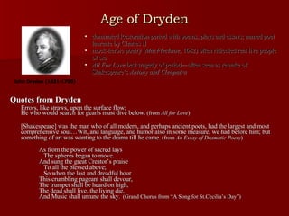 Age of Dryden Quotes from Dryden Errors, like straws, upon the surface flow;  He who would search for pearls must dive below . (from  All for Love ) [Shakespeare] was the man who of all modern, and perhaps ancient poets, had the largest and most comprehensive soul…Wit, and language, and humor also in some measure, we had before him; but something of art was wanting to the drama till he came.  (from  An Essay of Dramatic Poesy ) As from the power of sacred lays   The spheres began to move. And sung the great Creator’s praise   To all the blessed above;   So when the last and dreadful hour This crumbling pageant shall devour, The trumpet shall be heard on high, The dead shall live, the living die, And Music shall untune the sky .  (Grand Chorus from “A Song for St.Cecilia’s Day”) dominated Restoration period with poems, plays and essays; named poet laureate by Charles II mock-heroic poetry ( MacFlecknoe,  1682) often ridiculed real live people of era All For Love  best tragedy of period—often seen as remake of Shakespeare’s  Antony and Cleopatra John Dryden (1631-1700) 