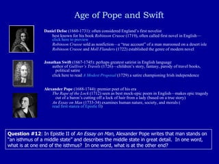   Age of Pope and Swift Daniel Defoe  (1660-1731): often considered England’s first novelist best known for his book  Robinson Crusoe  (1719), often called first novel in English— click here to preview Robinson Crusoe  sold as nonfiction—a “true account” of a man marooned on a desert isle Robinson Crusoe  and  Moll Flanders  (1722) established the genre of modern novel Jonathan Swift  (1667-1745): perhaps greatest satirist in English language author of  Gulliver’s Travels  (1726)—children’s story, fantasy, parody of travel books,    political satire click here to read  A Modest Proposal   (1729) a satire championing Irish independence Alexander Pope  (1688-1744): premier poet of his era The Rape of the Lock  (1712) seen as best mock-epic poem in English—makes epic tragedy    out of a baron’s cutting off a lock of hair from a lady (based on a true story) An Essay on Man  (1733-34) examines human nature, society, and morals ( read first stanza of Epistle II ) Question #12 : In Epistle II of  An Essay on Man , Alexander Pope writes that man stands on “an isthmus of a middle state” and describes the middle state in great detail.  In one word, what is at one end of the isthmus?  In one word, what is at the other end? 