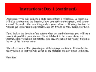 Instructions: Day 1 (continued) Occasionally you will come to a slide that contains a hyperlink.  A hyperlink will take you out onto the Internet, show you a picture or a poem, lead you to a sound file, or do other neat things when you click on it.  If you get out on the Net and get lost or run into problems, ask Dr. Swann or Mrs. Temple for help.  If you look at the bottom of the screen when out on the Internet, you will see a narrow strip of this presentation.  To switch back to the lessons from the Internet, simply click on the part that you see, or click on the “Back” button at the top of the Internet menu. Other directions will be given to you at the appropriate times.  Remember to pace yourself so that you will cover all the material, but don’t rush to the end. Have fun! 