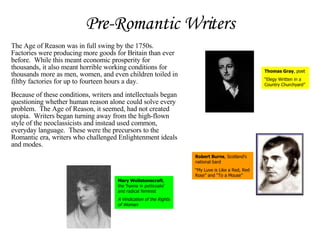 Pre-Romantic Writers The Age of Reason was in full swing by the 1750s.  Factories were producing more goods for Britain than ever before.  While this meant economic prosperity for thousands, it also meant horrible working conditions for thousands more as men, women, and even children toiled in filthy factories for up to fourteen hours a day.   Because of these conditions, writers and intellectuals began questioning whether human reason alone could solve every problem.  The Age of Reason, it seemed, had not created utopia.  Writers began turning away from the high-flown style of the neoclassicists and instead used common, everyday language.  These were the precursors to the Romantic era, writers who challenged Enlightenment ideals and modes. Thomas Gray , poet “ Elegy Written in a Country Churchyard” Robert Burns , Scotland’s national bard “ My Luve is Like a Red, Red Rose” and “To a Mouse” Mary Wollstonecraft , the ‘hyena in petticoats’ and radical feminist A Vindication of the Rights of Woman 