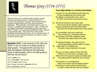   Thomas Gray (1716-1771) Thomas Gray was a scholar and a country hermit whose most famous poem, “Elegy Written in a Country Churchyard,” actually caused a fierce and unusual struggle between Gray and a dishonest publisher.  The publisher, who had found a copy of “Elegy,” wanted to print the poem.  Gray, in fact, did not  want  it published and finally got the copy back.  When “Elegy” was eventually published, Gray refused to accept payment.  This poem has some of the attributes of neoclassical verse, yet it contains some of the ideals of the coming Romantic era, like its focus on the common man. From  Elegy Written in a Country Churchyard      For them no more the blazing hearth shall burn,         Or busy housewife ply her evening care:      No children run to lisp their sire's return,         Or climb his knees the envied kiss to share. 25  Oft did the harvest to their sickle yield,         Their furrow oft the stubborn glebe has broke;      How jocund did they drive their team afield!         How bow'd the woods beneath their sturdy stroke!      Let not Ambition mock their useful toil, 30      Their homely joys, and destiny obscure;      Nor Grandeur hear with a disdainful smile          The short and simple annals of the poor.      The boast of heraldry, the pomp of pow'r,          And all that beauty, all that wealth e'er gave, 35   Awaits alike th' inevitable hour.          The paths of glory lead but to the grave.      Nor you, ye proud, impute to these the fault,          If Mem'ry o'er their tomb no trophies raise,      Where thro' the long-drawn aisle and fretted vault 40      The pealing anthem swells the note of praise.      Can storied urn or animated bust          Back to its mansion call the fleeting breath?      Can Honour's voice provoke the silent dust,          Or Flatt'ry soothe the dull cold ear of Death?  Question #13 : In the excerpt to the right, the “them” in line 21 refers to a certain group of dead people.  Throughout this excerpt, how does the speaker characterize this particular group of dead people—who is he talking about, and how do you know?  (line 25)  glebe:  soil (line 33)  heraldry:  noble descent (line 39)  vault:  church ceiling (line 41)  urn:  funeral urn;  animated:  life-like (line 43)  provoke:  call forth 