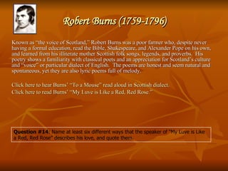 Robert Burns (1759-1796) Known as “the voice of Scotland,” Robert Burns was a poor farmer who, despite never having a formal education, read the Bible, Shakespeare, and Alexander Pope on his own, and learned from his illiterate mother Scottish folk songs, legends, and proverbs.  His poetry shows a familiarity with classical poets and an appreciation for Scotland’s culture and “voice” or particular dialect of English.  The poems are honest and seem natural and spontaneous, yet they are also lyric poems full of melody.  Click here to hear Burns’  “To a Mouse” read aloud in Scottish dialect. Click here to read Burns’ “My  Luve  is Like a Red, Red Rose.” Question #14 : Name at least six different ways that the speaker of “My Luve is Like a Red, Red Rose” describes his love, and quote them. 
