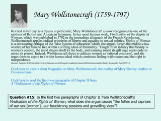 Mary Wollstonecraft (1759-1797) Reviled in her day as a 'hyena in petticoats', Mary Wollstonecraft is now recognized as one of the mothers of British and American feminism. In her most famous work,  Vindication of the Rights of Woman , which was published in 1792 in the immediate aftermath of the French Revolution, Wollstonecraft applies radical principles of liberty and equality to sexual politics.  Rights of Woman  is a devastating critique of the 'false system of education' which she argues forced the middle-class women of her time to live within a stifling ideal of femininity: 'Taught from infancy that beauty is women's sceptre, the mind shapes itself to the body, and roaming round its gilt cage seeks only to adore its prison'. Instead, Wollstonecraft dares to address women as 'rational creatures', and she urges them to aspire to a wider human ideal which combines feeling with reason and the right to independence.  (Source: Penguin Web Site (http://www.futurenet.co.uk/Penguin/Academic/classics96/britclassicsauthor.html) Accessed 4 April 1997.)  Click here to view a short biography on Mary Wollstonecraft, the mother of Mary Shelley (author of  Frankenstein ). Click here to read the first two paragraphs of Chapter II from  A Vindication of the Rights of Woman. Question #15 : In the first two paragraphs of Chapter II from Wollstonecraft’s  Vindication of the Rights of Woman,  what does she argue causes “the follies and caprices of our sex [women]…our headstrong passions and grovelling vices”? 