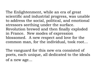 The Enlightenment, while an era of great scientific and industrial progress, was unable to address the social, political, and emotional  stressors seething under the surface.  Revolution brewed and then finally exploded in France.  New modes of expression blossomed.  A new respect and love for the common man, for the individual, took root… The vanguard for this new era consisted of poets, each unique, all dedicated to the ideals of a new age…   