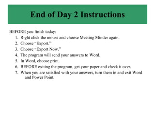End of Day 2 Instructions BEFORE you finish today: 1.  Right click the mouse and choose Meeting Minder again. 2.  Choose “Export.” 3.  Choose “Export Now.” 4.  The program will send your answers to Word. 5.  In Word, choose print. 6.  BEFORE exiting the program, get your paper and check it over.  7.  When you are satisfied with your answers, turn them in and exit Word  and Power Point. 