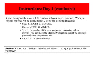 Instructions: Day 1 (continued) Spaced throughout the slides will be questions in boxes for you to answer.  When you come to one (they will be clearly marked), follow the following procedure: Click the RIGHT mouse button. Choose MEETING MINDER. Type in the number of the question you are answering and your answer.  You can move the Meeting Minder box around the screen if you need to see the presentation. Click “OK” after each answer. Question #1 : Did you understand the directions above?  If so, type your name for your first answer. 