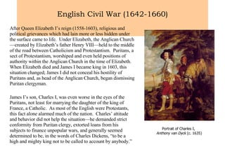 English Civil War (1642-1660) After Queen Elizabeth I’s reign (1558-1603), religious and political grievances which had lain more or less hidden under the surface came to life.  Under Elizabeth, the Anglican Church—created by Elizabeth’s father Henry VIII—held to the middle of the road between Catholicism and Protestantism.  Puritans, a sect of Protestantism, worshiped and even held positions of authority within the Anglican Church in the time of Elizabeth.  When Elizabeth died and James I became king in 1603, this situation changed; James I did not conceal his hostility of Puritans and, as head of the Anglican Church, began dismissing Puritan clergyman. James I’s son, Charles I, was even worse in the eyes of the Puritans, not least for marrying the daughter of the king of France, a Catholic.  As most of the English were Protestants, this fact alone alarmed much of the nation.  Charles’ attitude and behavior did not help the situation—he demanded strict conformity from Puritan clergy, extorted loans from his subjects to finance unpopular wars, and generally seemed determined to be, in the words of Charles Dickens, “to be a high and mighty king not to be called to account by anybody.”  Portrait of Charles I,  Anthony van Dyck  (c. 1635) 