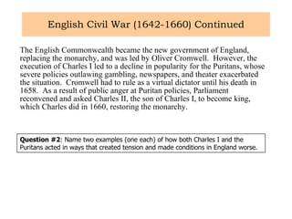 English Civil War (1642-1660) Continued The English Commonwealth became the new government of England, replacing the monarchy, and was led by Oliver Cromwell.  However, the execution of Charles I led to a decline in popularity for the Puritans, whose severe policies outlawing gambling, newspapers, and theater exacerbated the situation.  Cromwell had to rule as a virtual dictator until his death in 1658.  As a result of public anger at Puritan policies, Parliament reconvened and asked Charles II, the son of Charles I, to become king, which Charles did in 1660, restoring the monarchy.  Question #2 : Name two examples (one each) of how both Charles I and the Puritans acted in ways that created tension and made conditions in England worse.  