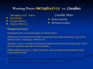 Warring Poets:  Metaphysics   vs.  Cavaliers Metaphysical Poets John Donne George Herbert Andrew Marvell Cavalier Poets Robert Herrick Richard Lovelace Metaphysical Poetry:   Characterized by an unusual degree of intellectualism Often draws on material from fields not typically associated with poetry, such as law, natural science, metallurgy, medicine, etc. Employs  conceits,  unusual and surprising comparisons between two things that would never be normally associated with one another Often employs  paradoxes,  figures of speech which are apparent contradictions that reveal a kind of truth Cavalier Poetry: Usually does not reflect turbulent times of the age but focuses instead on love, beauty, honor, and time Often light, whimsical, and polished verse—usually written as songs 