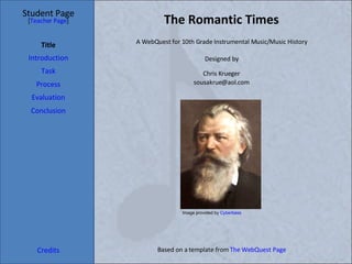 The Romantic Times Student Page Title Introduction Task Process Evaluation Conclusion Credits [ Teacher Page ] A WebQuest for 10th Grade Instrumental Music/Music History Designed by Chris Krueger [email_address] Based on a template from  The WebQuest Page Image provided by  Cyberbass 