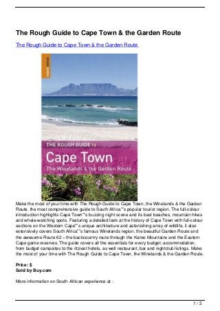 The Rough Guide to Cape Town & the Garden Route
The Rough Guide to Cape Town & the Garden Route




Make the most of your time with The Rough Guide to Cape Town, the Winelands & the Garden
Route, the most comprehensive guide to South Africa””s popular tourist region. The full-colour
introduction highlights Cape Town””s buzzing night scene and its best beaches, mountain hikes
and whale-watching spots. Featuring a detailed look at the history of Cape Town with full-colour
sections on the Western Cape””s unique architecture and astonishing array of wildlife, it also
extensively covers South Africa””s famous Winelands region, the beautiful Garden Route and
the awesome Route 62 – the backcountry route through the Karoo Mountains and the Eastern
Cape game reserves. The guide covers all the essentials for every budget: accommodation,
from budget campsites to the ritziest hotels, as well restaurant, bar and nightclub listings. Make
the most of your time with The Rough Guide to Cape Town, the Winelands & the Garden Route.

Price: $
Sold by Buy.com

More information on South African experience at :



                                                                                            1/2
 