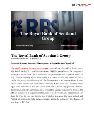 The Royal Bank of Scotland Group
By Garima Saxena, 3rd Eye Advisory Ltd
Strategic Human Resource Management at Royal Bank of Scotland
The world's leading financial services providers and one of the oldest banks in the
UK, Royal Bank of Scotland Group adopted SHRM approach with the recognition
to outperform its peers, the contribution and performance of its people would be
key. This was done by a joint initiative by HR Director and Chief Executive, and a
'make it happen'culture within RBS. The development of SHRM was aimed to keep
ahead of the information needs of the company. RBS's focus was to get the basics
right and concentrate on four main measures around engagement, absence,
turnover and short-term tenure. RBS brought in a range of people to develop the
SHRM framework to supplement the skills of the HR team. The organization was
keen to bring in the very best people available to ensure the most robust and
'joined-up' approach. Skills included market research, technology and finance. It
was key for RBS that:
 