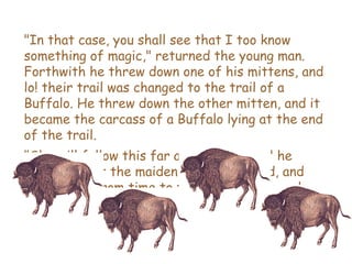 &quot;In that case, you shall see that I too know something of magic,&quot; returned the young man. Forthwith he threw down one of his mittens, and lo! their trail was changed to the trail of a Buffalo. He threw down the other mitten, and it became the carcass of a Buffalo lying at the end of the trail.  &quot;She will follow this far and no farther,&quot; he declared; but the maiden shook her head, and ceased not from time to time to glance over her shoulder as they hastened onward. 