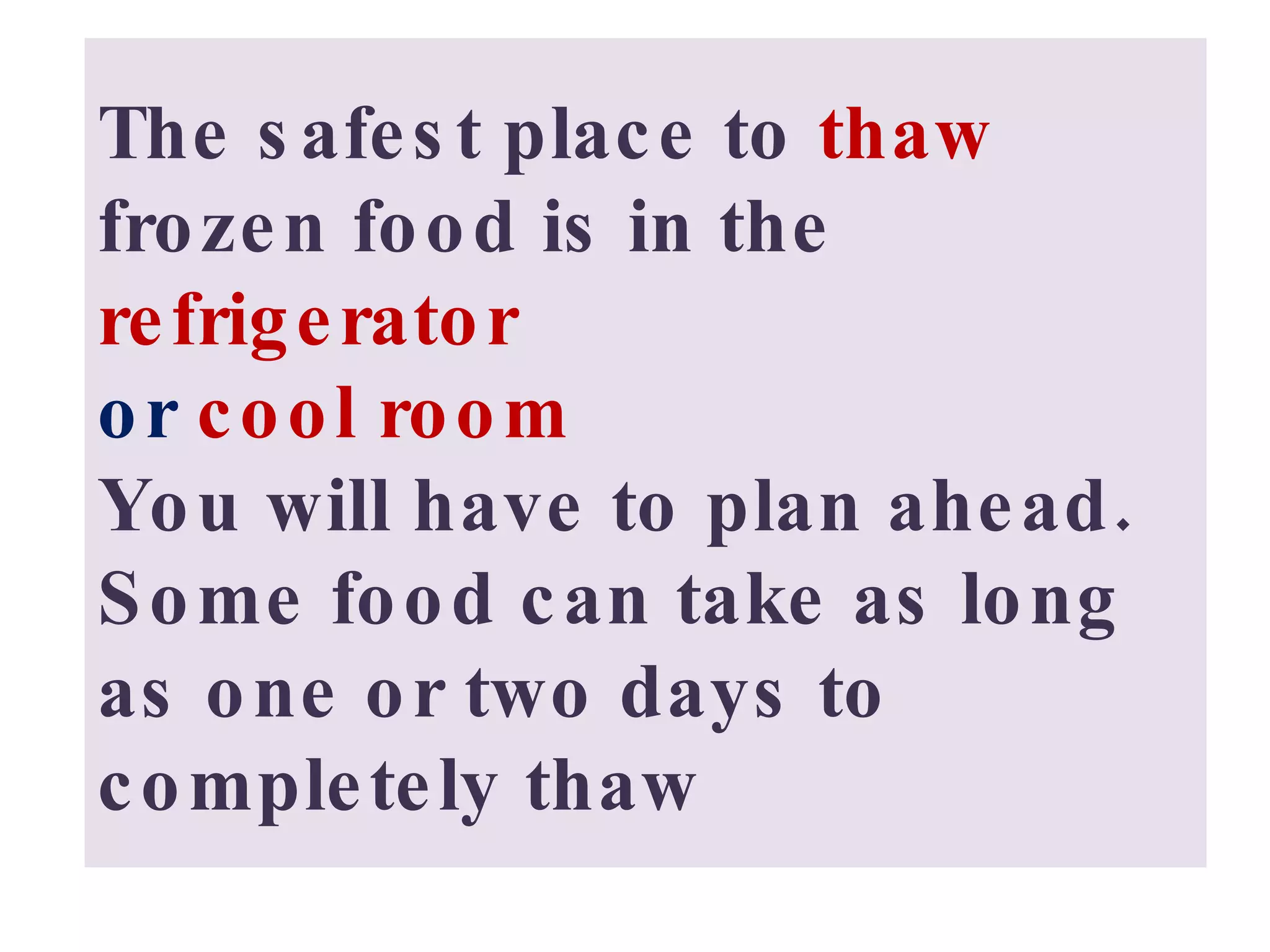 The safest place to  thaw  frozen food is in the  refrigerator  or  cool room You will have to plan ahead.  Some food can take as long as one or two days to completely thaw 