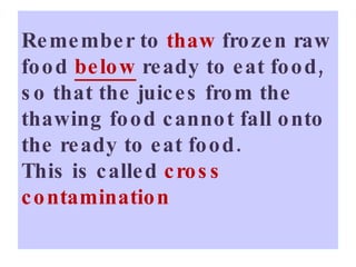 Remember to  thaw  frozen raw food  below   ready to eat food, so that the juices from the thawing food cannot fall onto the ready to eat food.  This is called  cross contamination 