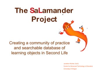 Creating a community of practice and searchable database of learning objects in Second Life The  S a L amander Project Jonathon Richter, Ed.D. Center for Advanced Technology in Education University of Oregon 