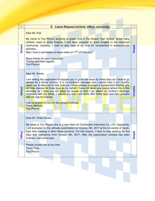 5. Leave Request (school, office, university)
School
Dear Mr. Hull,
My name is You Phyrun studying at grade nine in the Angkor High School. Since many
children need to study English, I had been selected to teach English in the close-knit
community. Likewise, I need to allot most of my time for involvement in extracurricular
activities.
May I have a permission to leave class on 11
th
of February?
Many thanks for your corporation.
Thanks and best regards,
You Phyrun.
Simple
School
Dear Mr. Brown,
I am writing this application to request you to grant me leave for three days as I have to go
abroad for a family function, It is my brother’s marriage and I cannot miss it so I humbly
plead you to allow me to take holidays. I have already arranged a replacement teacher who
will take classes for three days on my behalf. I have not taken any leaves before this in this
semester so I hope you will grant me leaves so that I can attend my brother’s marriage
ceremony with my family. I assure you that I will come after three days and then proceed
with my regular classes.
I will be grateful to you for this utmost kindness.
Yours faithfully
You Phyrun
Complex
Office
Dear Mr. Chea Vanara,
My name is You Phyrun who is a new intern for Cambodian Interchem Co.,LTD. Apparently,
I am evaluated by the ultimate examination on October 9th, 2017 at the University of South-
East Asia locating in Siem Reap province. For this reason, I have to stop working for five
days that commence from October 6th, 2017. After the examination process has been
finished, I will come back.
Please contact me at any time.
Yours Truly,
You Phyrun.
Simple
 