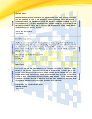 Report
Dear Ms. KaKa,
I have a permit to move a house from 648 Maple Lane to 1600 Main Street in Springfield,
and am enclosing a copy of the mandatory liability insurance policy. As required, a
professional mover has prepared the house and will begin the move Sunday at 6:00 a.m.
and complete it by 10:00 a.m. We have notified the local police and arranged for caution
vehicles to proceed in front of and to the rear of the house while in transit. Please advise if
further information or action is required.
Thanks and best regards,
You Phyrun.
Complex
Representation
Dear Chevening alumni,
As far as we have known that the education has always played an important role in a
multicultural society that we were indicated by the people who were educated. In fact,
education can aid us to become the useful members of the society, so it was an important
factor which contributes to social harmony and peace. As a result, I had prepared the
strategic plan to you.
Please kindly find the file attached herein.
Best of lucks,
You Phyrun.
Simple
Representation
Dear Drama
I appreciate the time you spent explaining my options in responding to the divorce papers
served on me January 3. I authorize you to file an answer to the complaint and to file a
counter claim requesting custody of my three children, whose names and birth dates
appear below. In the counter claim, please request that the costs of the suit be paid by my
spouse. It is my understanding that you require a $900 retainer. I further understand you
charge l30 US Dollars per hour for additional filings and court appearances. Enclosed is the
$900 retainer. Please confirm that you will represent me in this matter.
Please kindly find the file attached herein.
Warmest regards,
You Phyrun.
Complex
 