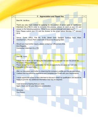 7. Appreciation and Thank You
Interviewappreciation
Dear Mr. Vat Brus,
Thank you very much indeed for applying for the position of senior sales at Cambodian
Interchem Co.,LTD. In order to complete this process, please do send us your CV and
answer to the following questions. “What is your greatest strength and weakness?”
Note: Please submit your CV and the Answer to this email before Monday 11
th
January
2018.
Venue: Grade Office, Flat No. G-50, Street Gold, Sangkat Tumnup Teuk, Khan
Chamkarmorn, Phnom Penh (East-side of Sovanna Shopping Mall)
Should you have further inquiry, please contact our office at any time.
Kind Regards,
Cambodian Interchem Co.,LTD.
Simple
Interviewappreciation
Dear Mr. Liyon,
I would like to thank you for taking the time yesterday to interview me over the phone for
the position Project Manager.
Please accept my sincere appreciation for this job opportunity you gave me. I am very
interested in this opportunity.
After our discussion and further to observing the company’s profile and the job description,
I believe that my extensive experience and competencies fit well with your requirements.
I would appreciate a face to face interview to discuss in detail my qualification and would be
happy to provide any additional information that may be required.
I look forward to hearing from you soon.
Again, thank you for your time and consideration.
Sincerely,
You Phyrun.
Complex
 