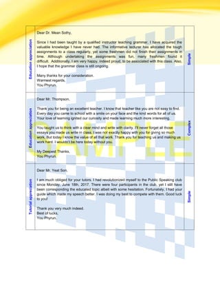 Educationappreciation
Dear Dr. Mean Sothy,
Since I had been taught by a qualified instructor teaching grammar, I have acquired the
valuable knowledge I have never had. The informative lecturer has allocated the tough
assignments to a class regularly, yet some freshmen did not finish their assignments in
time. Although undertaking the assignments was fun, many freshmen found it
difficult. Additionally, I am very happy, indeed proud, to be associated with this class. Also,
I hope that the grammar class is still ongoing.
Many thanks for your consideration.
Warmest regards,
You Phyrun.
Simple
Educationappreciation
Dear Mr. Thompson,
Thank you for being an excellent teacher. I know that teacher like you are not easy to find.
Every day you came to school with a smile on your face and the kind words for all of us.
Your love of learning ignited our curiosity and made learning much more interesting.
You taught us to think with a clear mind and write with clarity. I’ll never forget all those
essays you made us write in class. I was not exactly happy with you for giving so much
work. But today I know the value of all that work. Thank you for teaching us and making us
work hard. I wouldn’t be here today without you.
My Deepest Thanks,
You Phyrun.
Complex
Tutorialappreciation
Dear Mr. Yeat Son,
I am much obliged for your tutors. I had revolutionized myself to the Public Speaking club
since Monday, June 18th, 2017. There were four participants in the club, yet I still have
been corresponding the educated topic albeit with some hesitation. Fortunately, I had your
guide which made my speech better. I was doing my best to compete with them. Good luck
to you!
Thank you very much indeed.
Best of lucks,
You Phyrun.
Simple
 