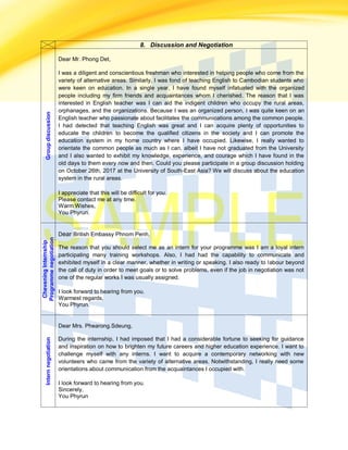 8. Discussion and NegotiationGroupdiscussion
Dear Mr. Phong Det,
I was a diligent and conscientious freshman who interested in helping people who come from the
variety of alternative areas. Similarly, I was fond of teaching English to Cambodian students who
were keen on education. In a single year, I have found myself infatuated with the organized
people including my firm friends and acquaintances whom I cherished. The reason that I was
interested in English teacher was I can aid the indigent children who occupy the rural areas,
orphanages, and the organizations. Because I was an organized person, I was quite keen on an
English teacher who passionate about facilitates the communications among the common people.
I had detected that teaching English was great and I can acquire plenty of opportunities to
educate the children to become the qualified citizens in the society and I can promote the
education system in my home country where I have occupied. Likewise, I really wanted to
orientate the common people as much as I can, albeit I have not graduated from the University
and I also wanted to exhibit my knowledge, experience, and courage which I have found in the
old days to them every now and then. Could you please participate in a group discussion holding
on October 26th, 2017 at the University of South-East Asia? We will discuss about the education
system in the rural areas.
I appreciate that this will be difficult for you.
Please contact me at any time.
Warm Wishes,
You Phyrun.
CheveningInternship
Programmenegotiation
Dear British Embassy Phnom Penh,
The reason that you should select me as an intern for your programme was I am a loyal intern
participating many training workshops. Also, I had had the capability to communicate and
exhibited myself in a clear manner, whether in writing or speaking. I also ready to labour beyond
the call of duty in order to meet goals or to solve problems, even if the job in negotiation was not
one of the regular works I was usually assigned.
I look forward to hearing from you.
Warmest regards,
You Phyrun.
Internnegotiation
Dear Mrs. Phearong.Sdeung,
During the internship, I had imposed that I had a considerable fortune to seeking for guidance
and inspiration on how to brighten my future careers and higher education experience. I want to
challenge myself with any interns. I want to acquire a contemporary networking with new
volunteers who came from the variety of alternative areas. Notwithstanding, I really need some
orientations about communication from the acquaintances I occupied with.
I look forward to hearing from you.
Sincerely,
You Phyrun
 