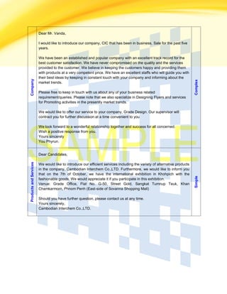 Company Dear Mr. Vanda,
I would like to introduce our company, CIC that has been in business, Sale for the past five
years.
We have been an established and popular company with an excellent track record for the
best customer satisfaction. We have never compromised on the quality and the services
provided to the customer. We believe in keeping the customers happy and providing them
with products at a very competent price. We have an excellent staffs who will guide you with
their best ideas by keeping in constant touch with your company and informing about the
market trends.
Please free to keep in touch with us about any of your business related
requirement/queries. Please note that we also specialize in Designing Flyers and services
for Promoting activities in the presently market trends.
We would like to offer our service to your company, Grade Design. Our supervisor will
contract you for further discussion at a time convenient to you
We look forward to a wonderful relationship together and success for all concerned.
Wish a positive response from you.
Yours sincerely
You Phyrun.
Complex
ProductsandServices
Dear Candidates,
We would like to introduce our efficient services including the variety of alternative products
in the company, Cambodian Interchem Co.,LTD. Furthermore, we would like to inform you
that on the 7th of October, we have the international exhibition in Khohpich with the
fashionable goods. We would appreciate it if you participate in this exhibition.
Venue: Grade Office, Flat No. G-50, Street Gold, Sangkat Tumnup Teuk, Khan
Chamkarmorn, Phnom Penh (East-side of Sovanna Shopping Mall)
Should you have further question, please contact us at any time.
Yours sincerely,
Cambodian Interchem Co.,LTD.
Simple
 